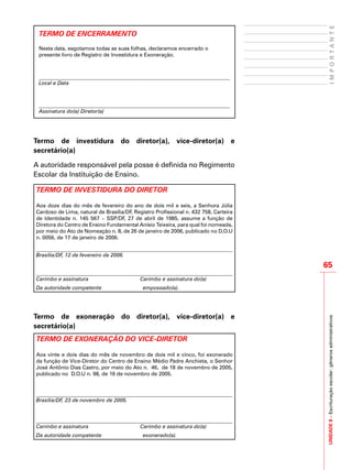 UNIDADE8–Escrituraçãoescolar:gênerosadministrativos
65
IMPORTANTE
TERMO DE ENCERRAMENTO
Nesta data, esgotamos todas as suas folhas, declaramos encerrado o
presente livro de Registro de Investidura e Exoneração.
Local e Data
Assinatura do(a) Diretor(a)
Termo de investidura do diretor(a), vice-diretor(a) e
secretário(a)
A autoridade responsável pela posse é definida no Regimento
Escolar da Instituição de Ensino.
TERMO DE INVESTIDURA DO DIRETOR
Aos doze dias do mês de fevereiro do ano de dois mil e seis, a Senhora Júlia
Cardoso de Lima, natural de Brasília/DF, Registro Profissional n. 432 758, Carteira
de Identidade n. 145 567 – SSP/DF, 27 de abril de 1985, assume a função de
Diretora do Centro de Ensino Fundamental Anísio Teixeira, para qual foi nomeada,
por meio do Ato de Nomeação n. 8, de 26 de janeiro de 2006, publicado no D.O.U
n. 0056, de 17 de janeiro de 2006.
Brasília/DF, 12 de fevereiro de 2006.
Carimbo e assinatura Carimbo e assinatura do(a)
Da autoridade competente empossado(a).
Termo de exoneração do diretor(a), vice-diretor(a) e
secretário(a)
TERMO DE EXONERAÇÃO DO VICE-DIRETOR
Aos vinte e dois dias do mês de novembro de dois mil e cinco, foi exonerado
da função de Vice-Diretor do Centro de Ensino Médio Padre Anchieta, o Senhor
José Antônio Dias Castro, por meio do Ato n. 46, de 18 de novembro de 2005,
publicado no D.O.U n. 98, de 16 de novembro de 2005.
Brasília/DF, 23 de novembro de 2005.
Carimbo e assinatura Carimbo e assinatura do(a)
Da autoridade competente exonerado(a).
 