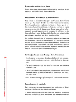 UNIDADE8–Escrituraçãoescolar:gênerosadministrativos
66
Documentos pertinentes ao aluno
Nesta parte, descrevemos procedimentos de processo de in-
gresso e permanência do aluno na escola.
Procedimento de realização de matrícula nova
São vários os procedimentos para a efetuação de matrícula
nova, que dependem de fatos ocorridos na secretaria escolar.
Primeiro, após a renovação de matrícula de alunos que já es-
tão na escola, matrícula interna, verifica-se o número de vagas
remanescentes, isto é, disponíveis. Essas vagas são divulga-
das pela secretária por meio de cartazes, de telefone, ou de
interação face a face. No Calendário Escolar está estabelecido
período para matrícula que deve ser obedecido.
No período de matrícula, os interessados às vagas na escola
são atendidos, para esclarecimentos do procedimento de ma-
trícula. Os documentos apresentados por esses interessados
são examinados. Quando há casos de equivalência, adapta-
ção e aproveitamentos de estudos, a pessoa interessada em
efetuar a matrícula é encaminhada à direção.
Perfil da(a) aluno(a) para efetuação de matrícula nova
•	Ser iniciante no processo de educação formal, não ter estu-
dado anteriormente em nenhum estabelecimento de ensi-
no.
•	Ter sido matriculado no ano anterior, mas que não renovou
sua matrícula.
•	Ter sido transferido de uma escola para outra do mesmo sis-
tema de ensino ou de outro Estado da Federação, ou, ainda,
de outro país.
•	Não ter documentação que comprove escolaridade anterior.
Procedimentos de matrícula
Para efetuar a matrícula das pessoas que estão com os docu-
mentos organizados os procedimentos são:
• preencher formulário de solicitação de matrícula ou similar
em uma via, com os dados fornecidos por quem está interes-
 