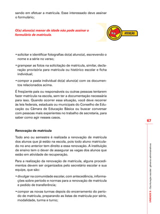 sando em efetuar a matrícula. Esse interessado deve assinar
o formulário;
O(a) aluno(a) menor de idade não pode assinar o
formulário de matrícula.
•	solicitar e identificar fotografias do(a) aluno(a), escrevendo o
nome e a série no verso;
•	grampear as fotos na solicitação de matrícula, similar, decla-
ração provisória para matrícula ou histórico escolar e ficha
individual;
•	compor a pasta individual do(a) aluno(a) com os documen-
tos relacionados acima.
É freqüente pais ou responsáveis ou outras pessoas tentarem
fazer matrícula na escola, sem ter a documentação necessária
para isso. Quando ocorrer essa situação, você deve recorrer
às leis federais, estaduais ou municipais do Conselho de Edu-
cação ou Câmara de Educação Básica ou buscar conversar
com pessoas mais experientes no trabalho de secretaria, para
saber como agir nesses casos.
Renovação de matrícula
Todo ano ou semestre é realizada a renovação de matrícula
dos alunos que já estão na escola, pois todo aluno matricula-
do no ano anterior tem direito a essa renovação. A instituição
de ensino tem o dever de assegurar as vagas dos alunos que
estão em atividade de recuperação.
Para a realização da renovação de matrícula, alguns procedi-
mentos devem ser organizados pelo secretário escolar e sua
equipe, que são:
•	divulgar na comunidade escolar, com antecedência, informa-
ções sobre período e normas para a renovação de matrícula
e pedido de transferência;
•	compor as novas turmas depois do encerramento do perío-
do de matrícula, preparando as listas de matrícula por série,
modalidade, turma e turno;
UNIDADE8–Escrituraçãoescolar:gênerosadministrativos
67
 