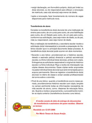 UNIDADE8–Escrituraçãoescolar:gênerosadministrativos
68
•	exigir declaração, em formulário próprio, do(a) pai (mãe) ou
do(a) aluno(a), ou do responsável para efetuar a renovação
de matrícula, caso o(a) aluno(a) seja menor de idade;
•	após a renovação, fazer levantamento do número de vagas
disponíveis para matrícula nova.
Transferência de aluno
Consiste na transferência do(a) aluno(a) de uma instituição de
ensino para outra, de um curso para outro, de uma habilitação
para outra, de um Estado para outro, de um país para outro,
conforme sua solicitação, caso seja maior de idade, ou do pai,
mãe ou responsável, caso seja menor de idade.
Para a realização da transferência, a secretaria escolar recebe a
solicitação do(a) interessado(a) e procede a preparação do his-
tórico escolar que é o principal documento desse processo. A
transferência do(a) aluno(a) pode ocorrer em dois momentos:
•	Durante o ano letivo: providenciam-se o histórico escolar,
datado e assinado pelo(a) diretor(a) e pelo(a) secretário(a)
escolar, e a ficha individual do(a) aluno(a), ambos com cópia.
Entregamos ao solicitante responsável o original do histórico
escolar e a ficha individual. Peça o recibo do interessado nas
cópias desses documentos. Essas cópias serão arquivadas
na pasta individual do(a) aluno(a) que será remanejada para o
arquivo permanente. Deve-se registrar a transferência do(a)
aluno(a) no diário de classe e avisar aos(às) professores(as)
da turma sobre o ocorrido.
•	Final do ano letivo: quando a transferência ocorre nesse pe-
ríodo, providenciamos histórico escolar com cópia, lançado
no campo pertinente todas as informações necessárias da
vida escolar do aluno, como: dispensa de educação física,
etc. Quanto a recibo e arquivamento, o procedimento é simi-
lar ao tópico anterior (transferência durante o ano letivo).
O recibo consta de data da entrega do documentos
de transferência e assinatura de quem recebeu. Observe
os termos:
Recebido em 12/07/2006.
Por Maria Tereza de Souza Araújo.
 