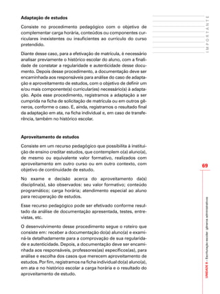 UNIDADE8–Escrituraçãoescolar:gênerosadministrativos
69
IMPORTANTE
Adaptação de estudos
Consiste no procedimento pedagógico com o objetivo de
complementar carga horária, conteúdos ou componentes cur-
riculares inexistentes ou insuficientes ao currículo do curso
pretendido.
Diante desse caso, para a efetivação de matrícula, é necessário
analisar previamente o histórico escolar do aluno, com a finali-
dade de constatar a regularidade e autenticidade desse docu-
mento. Depois desse procedimento, a documentação deve ser
encaminhada aos responsáveis para análise do caso de adapta-
ção e aproveitamento de estudos, com o objetivo de definir um
e/ou mais componente(s) curricular(es) necessário(s) à adapta-
ção. Após esse procedimento, registramos a adaptação a ser
cumprida na ficha de solicitação de matrícula ou em outros gê-
neros, conforme o caso. E, ainda, registramos o resultado final
da adaptação em ata, na ficha individual e, em caso de transfe-
rência, também no histórico escolar.
	
Aproveitamento de estudos
Consiste em um recurso pedagógico que possibilita à institui-
ção de ensino creditar estudos, que contemplem o(a) aluno(a),
de mesmo ou equivalente valor formativo, realizados com
aproveitamento em outro curso ou em outro contexto, com
objetivo de continuidade de estudo.
No exame e decisão acerca do aproveitamento da(s)
disciplina(s), são observados: seu valor formativo; conteúdo
programático; carga horária; atendimento especial ao aluno
para recuperação de estudos.
Esse recurso pedagógico pode ser efetivado conforme resul-
tado da análise de documentação apresentada, testes, entre-
vistas, etc.
O desenvolvimento desse procedimento segue o roteiro que
consiste em: receber a documentação do(a) aluno(a) e exami-
ná-la detalhadamente para a comprovação de sua regularida-
de e autenticidade. Depois, a documentação deve ser encami-
nhada aos responsáveis, professores(as) específicos(as), para
análise e escolha dos casos que merecem aproveitamento de
estudos. Por fim, registramos na ficha individual do(a) aluno(a),
em ata e no histórico escolar a carga horária e o resultado do
aproveitamento de estudo.
 