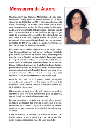 Mensagem da Autora
Olá, tudo bem? Sou Rosineide Magalhães de Sousa, brasi-
liense, filha de migrantes nordestinos que vieram para Bra-
sília ainda adolescentes em 1961, em busca de uma vida
melhor e realização de sonhos. Aqui, meus pais se casa-
ram e constituíram família. Os filhos dessa família fazem
parte da primeira geração de brasilienses. Hoje, sou casada
com um cearense e somos pais de filhos da segunda ge-
ração de brasilienses. Cresci no Distrito Federal, lugar que
amo muito, e onde tenho a oportunidade de conviver com
pessoas de diferentes regiões do Brasil e do mundo, repre-
sentantes de diferentes culturas e, também, infelizmente,
com várias faces da desigualdade social.
Estudei em escola pública durante toda a educação básica.
Tive ótimos professores e outros sem nenhuma habilidade
para exercer a profissão. No ensino médio, antigo segundo
grau, fiz o curso Técnico em Secretariado. Com esse curso,
tive a oportunidade de entrar para o mercado de trabalho. Pri-
meiro, como estagiária de uma secretaria escolar de uma ins-
tituição pública; depois, em um órgão federal. Essas duas ex-
periências me abriram as portas para o meu primeiro empre-
go com carteira assinada. Trabalhei durante seis anos, como
secretária, em uma instituição de educação especial. Nesse
contexto, começa minha experiência com a educação.
Anos depois, cursei Letras. Consegui realizar meu grande
sonho, fazendo mestrado em lingüística na Universidade
de Brasília, onde também terminei meu doutorado em So-
ciolingüística Interacional.
Há dezessete anos estou na educação, área com a qual me
identifico e que considero fundamental para as pessoas,
apesar de não ser valorizada como deveria.
Durante esse tempo na educação, exerci vários papéis:
secretária, professora dos ensinos fundamental e médio,
coordenadora no ensino médio e assistente de direção.
Atualmente, sou professora universitária e consultora edu-
cacional.
Cada experiência no contexto da educação permitiu um
fortalecimento de minha identidade como educadora. Não
sei se me sentiria realizada fazendo outra atividade.
 