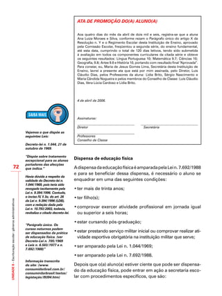 UNIDADE8–Escrituraçãoescolar:gênerosadministrativos
72
ATA DE PROMOÇÃO DO(A) ALUNO(A)
Aos quatro dias do mês da abril de dois mil e seis, registra-se que a aluna
Ana Luiza Moraes e Silva, conforme rezam o Parágrafo único do artigo X da
Resolução n. Y e o Regimento Escolar desta Instituição de Ensino, aprovado
pela Comissão Escolar, freqüentou a segunda série, do ensino fundamental,
até esta data, cumprindo o total de 120 dias letivos, tendo sido submetida
à avaliação em todos os componentes curriculares da citada série e obteve
os seguintes resultados: Língua Portuguesa 10; Matemática 9.7; Ciências 10;
Geografia, 9.8; Artes 9.6 e História 10, portando com resultado final “Aprovada”.
Para constar, eu, Maria de Jesus Gomes Lima, Secretária desta Instituição de
Ensino, lavrei a presente ata que está por mim assinada, pelo Diretor, Luis
Cláudio Dias, pelos Professores da aluna: Lidia Brito, Sérgio Nascimento e
Maria Cândida Nogueira e pelos membros do Conselho de Classe: Luis Cláudio
Dias, Vera Lúcia Cardoso e Lidia Brito.
4 de abril de 2006.
Assinaturas:
Diretor Secretária
Professores
Conselho de Classe
Dispensa de educação física
AdispensadaeducaçãofísicaéamparadapelaLein.7.692/1988
e para se beneficiar dessa dispensa, é necessário o aluno se
enquadrar em uma das seguintes condições:
•	ter mais de trinta anos;
•	ter filho(s);
•	comprovar exercer atividade profissional em jornada igual
ou superior a seis horas;
•	estar cursando pós-graduação;
•	estar prestando serviço militar inicial ou comprovar realizar ati-
vidade esportiva obrigatória na instituição militar que serve;
•	ser amparado pela Lei n. 1.044/1969;
•	ser amparado pela Lei n. 7.692/1988.
Depois que o(a) aluno(a) estiver ciente que pode ser dispensa-
do da educação física, pode entrar em ação a secretaria esco-
lar com procedimentos específicos, que são:
Vejamos o que dispõe as
seguintes Leis:
Decreto-lei n. 1.044, 21 de
outubro de 1969.
“Dispõe sobre tratamento
excepcional para os alunos
portadores das afecções
que indica.”
Havia dúvida a respeito da
validade do Decreto-lei n.
1.044/1969, pois teria sido
revogado tacitamente pela
Lei n. 9.394/1996. Contudo,
o inciso IV, § 3o, do art. 26
da Lei n. 9.394/1996 (LDB),
com a redação dada pela
Lei n. 10.793/2003, todavia,
revitaliza o citado decreto-lei.
“Parágrafo único. Os
cursos noturnos podem
ser dispensados da prática
de educação física. (ver
Decreto-Lei n. 705/1969
e Leis n. 6.503/1977 e n.
7.692/1988)”
Informação transcrita
do site: (www.
consumidorbrail.com.br/
consumirdorbrasil/textos/
legistação/l9394.htm)
 