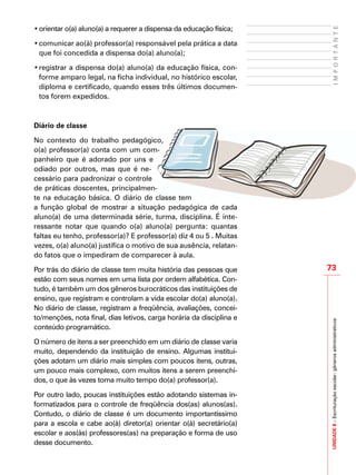 UNIDADE8–Escrituraçãoescolar:gênerosadministrativos
73
IMPORTANTE
•	orientar o(a) aluno(a) a requerer a dispensa da educação física;
•	comunicar ao(à) professor(a) responsável pela prática a data
que foi concedida a dispensa do(a) aluno(a);
•	registrar a dispensa do(a) aluno(a) da educação física, con-
forme amparo legal, na ficha individual, no histórico escolar,
diploma e certificado, quando esses três últimos documen-
tos forem expedidos.
Diário de classe
No contexto do trabalho pedagógico,
o(a) professor(a) conta com um com-
panheiro que é adorado por uns e
odiado por outros, mas que é ne-
cessário para padronizar o controle
de práticas doscentes, principalmen-
te na educação básica. O diário de classe tem
a função global de mostrar a situação pedagógica de cada
aluno(a) de uma determinada série, turma, disciplina. É inte-
ressante notar que quando o(a) aluno(a) pergunta: quantas
faltas eu tenho, professor(a)? E professor(a) diz 4 ou 5 . Muitas
vezes, o(a) aluno(a) justifica o motivo de sua ausência, relatan-
do fatos que o impediram de comparecer à aula.
Por trás do diário de classe tem muita história das pessoas que
estão com seus nomes em uma lista por ordem alfabética. Con-
tudo, é também um dos gêneros burocráticos das instituições de
ensino, que registram e controlam a vida escolar do(a) aluno(a).
No diário de classe, registram a freqüência, avaliações, concei-
to/menções, nota final, dias letivos, carga horária da disciplina e
conteúdo programático.
O número de itens a ser preenchido em um diário de classe varia
muito, dependendo da instituição de ensino. Algumas institui-
ções adotam um diário mais simples com poucos itens, outras,
um pouco mais complexo, com muitos itens a serem preenchi-
dos, o que às vezes toma muito tempo do(a) professor(a).
Por outro lado, poucas instituições estão adotando sistemas in-
formatizados para o controle de freqüência dos(as) alunos(as).
Contudo, o diário de classe é um documento importantíssimo
para a escola e cabe ao(à) diretor(a) orientar o(à) secretário(a)
escolar e aos(às) professores(as) na preparação e forma de uso
desse documento.
 