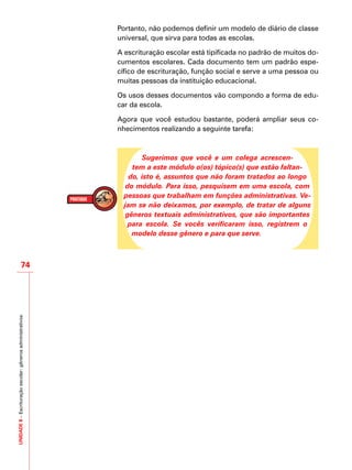 UNIDADE8–Escrituraçãoescolar:gênerosadministrativos
74
Portanto, não podemos definir um modelo de diário de classe
universal, que sirva para todas as escolas.
A escrituração escolar está tipificada no padrão de muitos do-
cumentos escolares. Cada documento tem um padrão espe-
cífico de escrituração, função social e serve a uma pessoa ou
muitas pessoas da instituição educacional.
Os usos desses documentos vão compondo a forma de edu-
car da escola.
Agora que você estudou bastante, poderá ampliar seus co-
nhecimentos realizando a seguinte tarefa:
Sugerimos que você e um colega acrescen-
tem a este módulo o(os) tópico(s) que estão faltan-
do, isto é, assuntos que não foram tratados ao longo
do módulo. Para isso, pesquisem em uma escola, com
pessoas que trabalham em funções administrativas. Ve-
jam se não deixamos, por exemplo, de tratar de alguns
gêneros textuais administrativos, que são importantes
para escola. Se vocês verificaram isso, registrem o
modelo desse gênero e para que serve.
 