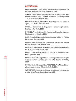 REFERÊNCIAS
76
REFERÊNCIAS
KOCH, Ingedore; ELIAS, Vanda Maria. Ler e compreender: os
sentidos do texto. São Paulo: Contexto, 2006.
ALKMIM, Tânia Maria. Sociolingüística 1. In: MUSSALIM, Fer-
nanda.; BENTES, Anna Christina. Introdução à sociolingüística
1. 2. ed. São Paulo: Cortez, 2001.
BORTONI-RICARDO, Stella Maris. Nós cheguemu na escola, e
agora? São Paulo: Parábola, 2005.
CORRÊA, Manoel Luiz G. Linguagem e comunicação social.
São Paulo: Parábola, 2002.
HOUAISS, Antônio. Dicionário Houaiss da Língua Portuguesa.
Rio de Janeiro: Objetiva, 2004.
LIMA, Antonio Oliveira. Manual de redação oficial. 2a
Ed. Rio
de Janeiro: Campus, 2005.
Manual de secretaria escolar do sistema de ensino do Distrito
Federal. GDF/SEE/DF. Brasília, 2002.
MEDEIROS, João Bosco. B.; HERNANDES, Manual da secretá-
ria. 9. ed. São Paulo: Atlas, 2004.
REVISTA LÍNGUA PORTUGUESA, Ano I, n. 3, São Paulo: Edi-
tora Segmento, 2005.
SOUSA, Rosineide Magalhães. A sociolingüística na formação
docente. In: Aprendendo a aprender, v. 10. Brasília: UNICEUB,
2004.
SOUSA, Rosineide Magalhães; VELLASCO, Ana Maria. Educa-
ção e língua materna II. Brasília: EdUnB, 2001.
WONSOVICZ, Silvio. Aprendendo a viver juntos: investigando
a ética. 9. ed. Florianópolis: Sophos, 2005.
 