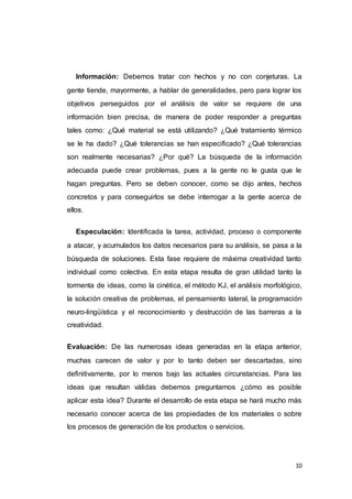 10
Información: Debemos tratar con hechos y no con conjeturas. La
gente tiende, mayormente, a hablar de generalidades, pero para lograr los
objetivos perseguidos por el análisis de valor se requiere de una
información bien precisa, de manera de poder responder a preguntas
tales como: ¿Qué material se está utilizando? ¿Qué tratamiento térmico
se le ha dado? ¿Qué tolerancias se han especificado? ¿Qué tolerancias
son realmente necesarias? ¿Por qué? La búsqueda de la información
adecuada puede crear problemas, pues a la gente no le gusta que le
hagan preguntas. Pero se deben conocer, como se dijo antes, hechos
concretos y para conseguirlos se debe interrogar a la gente acerca de
ellos.
Especulación: Identificada la tarea, actividad, proceso o componente
a atacar, y acumulados los datos necesarios para su análisis, se pasa a la
búsqueda de soluciones. Esta fase requiere de máxima creatividad tanto
individual como colectiva. En esta etapa resulta de gran utilidad tanto la
tormenta de ideas, como la cinética, el método KJ, el análisis morfológico,
la solución creativa de problemas, el pensamiento lateral, la programación
neuro-lingüística y el reconocimiento y destrucción de las barreras a la
creatividad.
Evaluación: De las numerosas ideas generadas en la etapa anterior,
muchas carecen de valor y por lo tanto deben ser descartadas, sino
definitivamente, por lo menos bajo las actuales circunstancias. Para las
ideas que resultan válidas debemos preguntarnos ¿cómo es posible
aplicar esta idea? Durante el desarrollo de esta etapa se hará mucho más
necesario conocer acerca de las propiedades de los materiales o sobre
los procesos de generación de los productos o servicios.
 