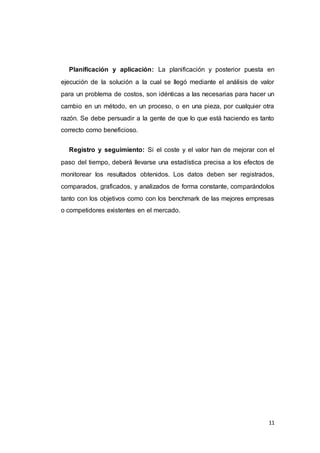 11
Planificación y aplicación: La planificación y posterior puesta en
ejecución de la solución a la cual se llegó mediante el análisis de valor
para un problema de costos, son idénticas a las necesarias para hacer un
cambio en un método, en un proceso, o en una pieza, por cualquier otra
razón. Se debe persuadir a la gente de que lo que está haciendo es tanto
correcto como beneficioso.
Registro y seguimiento: Si el coste y el valor han de mejorar con el
paso del tiempo, deberá llevarse una estadística precisa a los efectos de
monitorear los resultados obtenidos. Los datos deben ser registrados,
comparados, graficados, y analizados de forma constante, comparándolos
tanto con los objetivos como con los benchmark de las mejores empresas
o competidores existentes en el mercado.
 