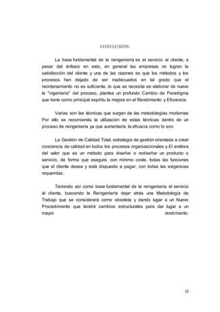 12
CONCLUSIÓN.
La base fundamental de la reingeniería es el servicio al cliente, a
pesar del énfasis en esto, en general las empresas no logran la
satisfacción del cliente y una de las razones es que los métodos y los
procesos han dejado de ser inadecuados en tal grado que el
reordenamiento no es suficiente, lo que se necesita es elaborar de nuevo
la "ingeniería" del proceso, plantea un profundo Cambio de Paradigma
que tiene como principal espíritu la mejora en el Rendimiento y Eficiencia.
Varias son las técnicas que surgen de las metodologías modernas
Por ello se recomienda la utilización de estas técnicas dentro de un
proceso de reingeniería ya que aumentaría la eficacia como lo son:
La Gestión de Calidad Total, estrategia de gestión orientada a crear
conciencia de calidad en todos los procesos organizacionales y El análisis
del valor que es un método para diseñar o rediseñar un producto o
servicio, de forma que asegure, con mínimo coste, todas las funciones
que el cliente desea y está dispuesto a pagar, con todas las exigencias
requeridas.
Teniendo así como base fundamental de la reingeniería el servicio
al cliente, buscando la Reingeniería dejar atrás una Metodología de
Trabajo que se considerará como obsoleta y dando lugar a un Nuevo
Procedimiento que tendrá cambios estructurales para dar lugar a un
mayor rendimiento.
 