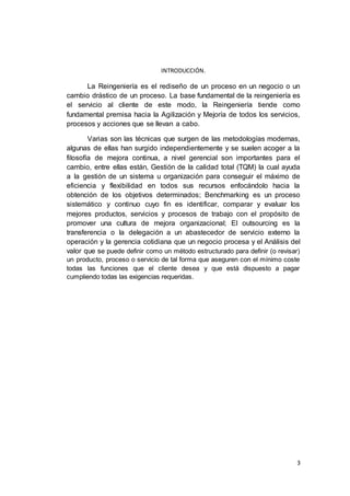3
INTRODUCCIÓN.
La Reingeniería es el rediseño de un proceso en un negocio o un
cambio drástico de un proceso. La base fundamental de la reingeniería es
el servicio al cliente de este modo, la Reingeniería tiende como
fundamental premisa hacia la Agilización y Mejoría de todos los servicios,
procesos y acciones que se llevan a cabo.
Varias son las técnicas que surgen de las metodologías modernas,
algunas de ellas han surgido independientemente y se suelen acoger a la
filosofía de mejora continua, a nivel gerencial son importantes para el
cambio, entre ellas están, Gestión de la calidad total (TQM) la cual ayuda
a la gestión de un sistema u organización para conseguir el máximo de
eficiencia y flexibilidad en todos sus recursos enfocándolo hacia la
obtención de los objetivos determinados; Benchmarking es un proceso
sistemático y continuo cuyo fin es identificar, comparar y evaluar los
mejores productos, servicios y procesos de trabajo con el propósito de
promover una cultura de mejora organizacional; El outsourcing es la
transferencia o la delegación a un abastecedor de servicio externo la
operación y la gerencia cotidiana que un negocio procesa y el Análisis del
valor que se puede definir como un método estructurado para definir (o revisar)
un producto, proceso o servicio de tal forma que aseguren con el mínimo coste
todas las funciones que el cliente desea y que está dispuesto a pagar
cumpliendo todas las exigencias requeridas.
 