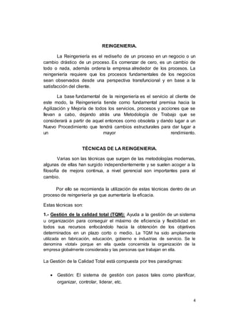 4
REINGENIERIA.
La Reingeniería es el rediseño de un proceso en un negocio o un
cambio drástico de un proceso. Es comenzar de cero, es un cambio de
todo o nada, además ordena la empresa alrededor de los procesos. La
reingeniería requiere que los procesos fundamentales de los negocios
sean observados desde una perspectiva transfuncional y en base a la
satisfacción del cliente.
La base fundamental de la reingeniería es el servicio al cliente de
este modo, la Reingeniería tiende como fundamental premisa hacia la
Agilización y Mejoría de todos los servicios, procesos y acciones que se
llevan a cabo, dejando atrás una Metodología de Trabajo que se
considerará a partir de aquel entonces como obsoleta y dando lugar a un
Nuevo Procedimiento que tendrá cambios estructurales para dar lugar a
un mayor rendimiento.
TÉCNICAS DE LA REINGENIERIA.
Varias son las técnicas que surgen de las metodologías modernas,
algunas de ellas han surgido independientemente y se suelen acoger a la
filosofía de mejora continua, a nivel gerencial son importantes para el
cambio.
Por ello se recomienda la utilización de estas técnicas dentro de un
proceso de reingeniería ya que aumentaría la eficacia.
Estas técnicas son:
1.- Gestión de la calidad total (TQM): Ayuda a la gestión de un sistema
u organización para conseguir el máximo de eficiencia y flexibilidad en
todos sus recursos enfocándolo hacia la obtención de los objetivos
determinados en un plazo corto o medio. La TQM ha sido ampliamente
utilizada en fabricación, educación, gobierno e industrias de servicio. Se le
denomina «total» porque en ella queda concernida la organización de la
empresa globalmente considerada y las personas que trabajan en ella.
La Gestión de la Calidad Total está compuesta por tres paradigmas:
 Gestión: El sistema de gestión con pasos tales como planificar,
organizar, controlar, liderar, etc.
 