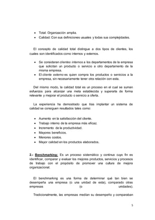 5
 Total: Organización amplia.
 Calidad: Con sus definiciones usuales y todas sus complejidades.
El concepto de calidad total distingue a dos tipos de clientes, los
cuales son identificados como internos y externos.
 Se consideran clientes internos a los departamentos de la empresa
que solicitan un producto o servicio a otro departamento de la
misma empresa.
 El cliente externo es quien compra los productos o servicios a la
empresa, sin necesariamente tener otra relación con esta.
Del mismo modo, la calidad total es un proceso en el cual se suman
esfuerzos para alcanzar una meta establecida y superarla de forma
relevante y mejorar el producto o servicio a oferta.
La experiencia ha demostrado que tras implantar un sistema de
calidad se consiguen resultados tales como:
 Aumento en la satisfacción del cliente.
 Trabajo interno de la empresa más eficaz.
 Incremento de la productividad.
 Mayores beneficios.
 Menores costos.
 Mayor calidad en los productos elaborados.
2.- Benchmarking: Es un proceso sistemático y continuo cuyo fin es
identificar, comparar y evaluar los mejores productos, servicios y procesos
de trabajo con el propósito de promover una cultura de mejora
organizacional.
El benchmarking es una forma de determinar qué tan bien se
desempeña una empresa (o una unidad de esta), comparado otras
empresas (o unidades).
Tradicionalmente, las empresas medían su desempeño y comparaban
 