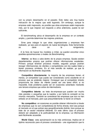 6
con su propio desempeño en el pasado. Esto daba una muy buena
indicación de la mejora que está logrando. Sin embargo, aunque la
empresa esté mejorando, es posible que otras empresas estén mejorando
más, por lo que mejorar con respecto a años anteriores, puede no ser
suficiente.
El benchmarking ubica el desempeño de la empresa en un contexto
amplio, y permite determinar las mejores prácticas.
Sirve para indagar lo que otras organizaciones y empresas han
realizado, ya sea para el aspecto de nueva tecnologías. Esta herramienta
es clave en la reingeniería.
A la hora de buscar los modelos a imitar, se pueden encontrar cinco
posibles aproximaciones o niveles de Benchmarking:
Interno: se lleva a cabo dentro de la propia empresa. Quizás existen
departamentos propios que podrían ofrecer informaciones excelentes.
Primero porque tendrían procesos modelo, segundo porque podrían
recoger informaciones de clientes o competidores con los cuales tratan y
tienen procesos similares. Es el más sencillo de realizar, ya que la
información es fácilmente disponible.
Competitivo directamente: la mayoría de las empresas tienen, al
menos, un competidor que puede ser considerado como excelente en el
proceso que se pretende mejorar. Conseguir que el competidor directo
proporcione los datos de interés puede ser una tarea difícil, si no
imposible. Este problema puede ser en ocasiones solventado mediante
una tercera empresa que actúe de intermediaria.
Competitivo latente: se trata de empresas que pueden ser mucho
más grandes o pequeñas que la nuestra, y por tanto no competir en los
mismos mercados. También se consideran las empresas que aún no han
entrado en el mercado, pero que presumiblemente lo harán en el futuro
No competitivo: en ocasiones es posible obtener información a través
de empresas que no son competidoras de forma directa, bien sea porque
el mercado en el que actúan sea geográficamente distinto, bien porque se
trate de un sector industrial diferente. En este último caso el proceso
deberá ser adaptado a la particularidad de la empresa. La información
será fácilmente accesible.
World Class: esta aproximación es la más ambiciosa. Implica ver el
óptimo reconocido para el proceso considerado - una organización que lo
 
