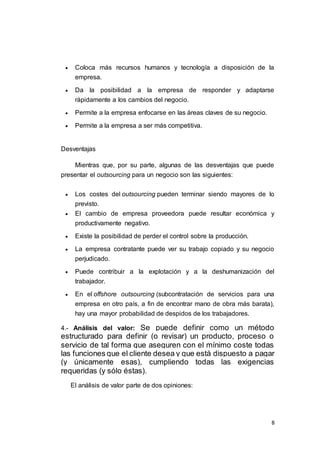 8
 Coloca más recursos humanos y tecnología a disposición de la
empresa.
 Da la posibilidad a la empresa de responder y adaptarse
rápidamente a los cambios del negocio.
 Permite a la empresa enfocarse en las áreas claves de su negocio.
 Permite a la empresa a ser más competitiva.
Desventajas
Mientras que, por su parte, algunas de las desventajas que puede
presentar el outsourcing para un negocio son las siguientes:
 Los costes del outsourcing pueden terminar siendo mayores de lo
previsto.
 El cambio de empresa proveedora puede resultar económica y
productivamente negativo.
 Existe la posibilidad de perder el control sobre la producción.
 La empresa contratante puede ver su trabajo copiado y su negocio
perjudicado.
 Puede contribuir a la explotación y a la deshumanización del
trabajador.
 En el offshore outsourcing (subcontratación de servicios para una
empresa en otro país, a fin de encontrar mano de obra más barata),
hay una mayor probabilidad de despidos de los trabajadores.
4.- Análisis del valor: Se puede definir como un método
estructurado para definir (o revisar) un producto, proceso o
servicio de tal forma que aseguren con el mínimo coste todas
las funciones que el cliente desea y que está dispuesto a pagar
(y únicamente esas), cumpliendo todas las exigencias
requeridas (y sólo éstas).
El análisis de valor parte de dos opiniones:
 
