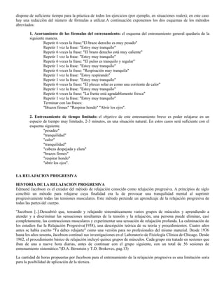 dispone de suficiente tiempo para la práctica de todos los ejercicios (por ejemplo, en situaciones reales); en este caso
hay una reducción del número de fórmulas a utilizar.A continuación exponemos los dos esquemas de los métodos
abreviados:
1. Acortamiento de las fórmulas del entrenamiento: el esquema del entrenamiento general quedaría de la
siguiente manera.
Repetir 6 veces la frase:"El brazo derecho es muy pesado"
Repetir 1 vez la frase: "Estoy muy tranquilo"
Repetir 6 veces la frase: "El brazo derecho está muy caliente"
Repetir 1 vez la frase: "Estoy muy tranquilo"
Repetir 6 veces la frase: "El pulso es tranquilo y regular"
Repetir 1 vez la frase: "Estoy muy tranquilo"
Repetir 6 veces la frase: "Respiración muy tranquila"
Repetir 1 vez la frase: "Estoy respirando"
Repetir 1 vez la frase: "Estoy muy tranquilo"
Repetir 6 veces la frase: "El plexus solar es como una corriente de calor"
Repetir 1 vez la frase: "Estoy muy tranquilo"
Repetir 6 veces la frase: "La frente está agradablemente fresca"
Repetir 1 vez la frase: "Estoy muy tranquilo"
Terminar con las frases:
"Brazos firmes" "Respirar hondo" "Abrir los ojos".
2. Entrenamiento de tiempo limitado: el objetivo de este entrenamiento breve es poder relajarse en un
espacio de tiempo muy limitado, 2-3 minutos, en una situación natural. En estos casos será suficiente con el
esquema siguiente.
"pesadez"
"tranquilidad"
"calor"
"tranquilidad"
"cabeza despejada y clara"
"brazos firmes"
"respirar hondo"
"abrir los ojos".
LA RELAJACION PROGRESIVA
HISTORIA DE LA RELAJACION PROGRESIVA
Edmund Jacobson es el creador del método de relajación conocido como relajación progresiva. A principios de siglo
concibió un método para relajarse cuya finalidad era la de provocar una tranquilidad mental al suprimir
progresivamente todas las tensiones musculares. Este método pretende un aprendizaje de la relajación progresiva de
todas las partes del cuerpo.
"Jacobson [..].Descubrió que, tensando y relajando sistemáticamente varios grupos de músculos y aprendiendo a
atender y a discriminar las sensaciones resultantes de la tensión y la relajación, una persona puede eliminar, casi
completamente, las contracciones musculares y experimentar una sensación de relajación profunda. La culminación de
los estudios fue la Relajación Progresiva(1938), una descripción teórica de su teoría y procedimientos. Cuatro años
antes se había escrito "Tu debes relajarte" como una versión para no profesionales del mismo material. Desde 1936
hasta los años sesenta, Jacobson continuó sus investigaciones en el Laboratorio de Fisiología Clínica de Chicago. Desde
1962, el procedimiento básico de relajación incluyó quince grupos de músculos. Cada grupo era tratado en sesiones que
iban de una a nueve hora diarias, antes de continuar con el grupo siguiente, con un total de 56 sesiones de
entrenamiento sistemático."(D.A. Bernstein y T.D. Brokovec, pag.13)
La cantidad de horas propuestas por Jacobson para el entrenamiento de la relajación progresiva es una limitación seria
para la posibilidad de aplicación de la técnica.
 