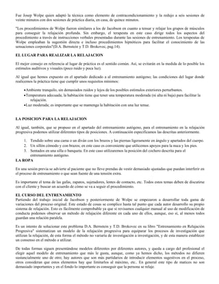 Fue Josep Wolpe quien adaptó la técnica como elemento de contracondicionamiento y la redujo a seis sesiones de
veinte minutos con dos sesiones de práctica diaria, en casa, de quince minutos.
"Los procedimientos de Wolpe fueron similares a los de Jacobson en cuanto a tensar y relajar los grupos de músculos
para conseguir la relajación profunda. Sin embargo, el terapeuta en este caso dirige todos los aspectos del
procedimiento a través de instrucciones verbales presentadas durante las sesiones de entrenamiento. Los terapeutas de
Wolpe empleaban la sugestión directa e incluso procedimientos hipnóticos para facilitar el conocimiento de las
sensaciones corporales"(D.A. Bernstein y T.D. Brokovec, pag.14).
EL LUGAR PARA REALIZAR LA RELAJACION
El mejor consejo en referencia al lugar de práctica es el sentido común. Así, se evitarán en la medida de lo posible los
estímulos auditivos y visuales (poco ruido y poca luz).
Al igual que hemos expuesto en el apartado dedicado a al entrenamiento autógeno; las condiciones del lugar donde
realicemos la práctica tiene que cumplir unos requisitos mínimos:
•Ambiente tranquilo, sin demasiados ruidos y lejos de los posibles estímulos exteriores perturbantes.
•Temperatura adecuada; la habitación tiene que tener una temperatura moderada (ni alta ni baja) para facilitar la
relajación.
•Luz moderada; es importante que se mantenga la habitación con una luz tenue.
LA POSICION PARA LA RELAJACION
Al igual, también, que se propuso en el apartado del entrenamiento autógeno, para el entrenamiento en la relajación
progresiva podemos utilizar diferentes tipos de posiciones. A continuación especificamos las descritas anteriormente.
1. Tendido sobre una cama o un diván con los brazos y las piernas ligeramente en ángulo y apartados del cuerpo.
2. Un sillón cómodo y con brazos; en este caso es conveniente que utilicemos apoyos para la nuca y los pies.
3. Sentados en una silla o banqueta. En este caso utilizaremos la posición del cochero descrita para el
entrenamiento autógeno.
LA ROPA
En una sesión previa se advierte al paciente que no lleve prendas de vestir demasiado ajustadas que puedan interferir en
el proceso de entrenamiento o que sean fuente de una tensión extra.
Es importante el tema de las gafas, zapatos, sujetadores, lentes de contacto, etc. Todos estos temas deben de discutirse
con el cliente y buscar un acuerdo de cómo se va a seguir el procedimiento.
EL CURSO DEL ENTRENAMIENTO
Partiendo del trabajo inicial de Jacobson y posteriormente de Wolpe se empezaron a desarrollar toda gama de
variaciones del proceso original. Este estado de cosas se complico hasta tal punto que cada autor desarrollo su propio
sistema de relajación. Esto es fácilmente comprobable ya que si revisamos cualquier manual al uso de modificación de
conducta podemos observar un método de relajación diferente en cada uno de ellos, aunque, eso sí, al menos todos
guardan una relación paralela.
Es un intento de solucionar este problema D.A. Bernstein y T.D. Brokovec en su libro "Entrenamiento en Relajación
Progresiva" sistematizan un modelo de la relajación progresiva para equiparar los procesos de investigación que
utilizan la relajación, de esta forma el método no variaría de investigación a investigación, y de esta manera establecer
un consenso en el método a utilizar.
De todas formas siguen presentándose modelos diferentes por diferentes autores, y queda a cargo del profesional el
elegir aquel modelo de entrenamiento que más le gusta, aunque, como ya hemos dicho, los métodos no difieren
sustancialmente uno de otro; hay autores que son más partidarios de introducir elementos sugestivos en el proceso,
otros consideran que estos elementos hay que limitarlos al máximo, etc.. En general este tipo de matices no son
demasiado importantes y en el fondo lo importante es conseguir que la persona se relaje.
 