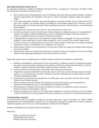 RECOMENDACIONES PRACTICAS
Las siguientes sugerencias, tomadas de Goldfried y Davidson (1976) y recogidas por T.Carnwath y D. Miller (1989),
han demostrado su utilidad en la práctica clínica:
a. Decir al paciente que está aprendiendo una nueva habilidad, del mismo modo que podría aprender a conducir o
a practicar algún deporte. Ha aprendido a estar ansioso y ahora va aprender a relajarse, aunque esto requiere
tiempo.
b. Podría tener sensaciones "extrañas", tales como hormigueo o sensación de flotar. Esto son señales positivas de
que se está "soltando". De un modo similar, la ansiedad, por un incremento aparente de los síntomas, como la
frecuencia cardíaca o la tensión muscular, indica simplemente una mayor conciencia física y no una disfunción
física resultante.
c. Recomendar que "deje que las cosas ocurran y "que se deje llevar por el proceso".
d. No debe tener miedo de perder el control, pues es libre de dejarlo en cualquier momento. Es responsable de la
situación. Comprobar su miedo periódicamente. Utilizar la analogía, por ejemplo, de montar a caballo: el
control y el equilibrio básicos se consiguen "soltando los músculos".
e. El aprendizaje de la relajación no es un examen que implique aprobar o suspender. Ni se desea un esfuerzo
porfiado. Es muy posible que los efectos tarden en aparecer y esto es normal (?lleva mucho tiempo tenso!).
f. Es libre de moverse en la silla para buscar una posición cómoda, aunque no debe hacer movimientos corporales
innecesarios o bruscos, ni debe hablar con el terapeuta si no es preciso.
g. Puede mantener abiertos lo ojos inicialmente si se siente más cómodo así, aunque más adelante debe intentarlo
con los ojos cerrados.
h. Podría hacerse mucho más sensible a las sensaciones asociadas al inicio de la ansiedad y tensión. Estas pueden
utilizarse como pautas para interceptar el inicio de las mismas en el futuro.
Según estos mismos autores, también puede ser útil para ayudar al paciente a acostumbrarse al aprendizaje:
a. Modelar el procedimiento, particularmente en los casos donde se combina la tensión y la relajación de grupos
musculares con una frecuencia respiratoria. Esto ayudará a clarificar las instrucciones del ejercicio y aliviará
cualquier vergüenza de adoptar expresiones faciales o posturas corporales "raras".
b. Animar al paciente a hacer preguntas si tiene dudas sobre alguna parte del proceso.
c. Comprobar si encuentra incómodo llevar lentes de contacto con los ojos cerrados durante períodos de tiempo
largos y, si es así, permitir que se las quite. También se le puede recomendar que se afloje la ropa o se saque
los zapatos demasiado apretados.
d. Administrar las instrucciones de relajación con voz cálida, baja y suave, aun ritmo más lento de lo normal.
Tomarse todo el tiempo necesario.
e. Observar al paciente de cerca durante la(s) primera(s) sesión(es) para asegurar que está siguiendo las
instrucciones correctamente y que no está engañando en su propio detrimento.
f. Retroalimentación. Después de las sesiones (o durante las mismas si es apropiado), ayudar al paciente a
dominar la técnica con más rapidez y eficacia.
g. Elogiar al paciente por sus esfuerzos. No es fácil soltarse después de varios años de tensión, por lo que elogiar
y animar al paciente de un modo apropiado reforzará sus esfuerzos y estimulará su motivación para perseverar.
CONTRAINDICACIONES
A nivel general de todos los métodos de relajación expuestos hasta aquí y según T.Carnwath y D. Miller (1989)la
relajación puede estar contraindicada en algunos casos. A continuación recogemos un cuadro de los autores en donde se
especifican aquellos casos en los que no sería aconsejable la utilización de la relajación.
Posibles contraindicaciones de algunas técnicas de relajación.
Historia de:
-Malos recuerdos de la infancia.
-Enfermedades físicas graves.
-Heridas y tensiones musculares.
 