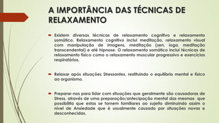 A IMPORTÂNCIA DAS TÉCNICAS DE
RELAXAMENTO
 Existem diversas técnicas de relaxamento cognitivo e relaxamento
somático. Relaxamento cognitivo inclui meditação, relaxamento visual
com manipulação de imagens, meditação (zen, ioga, meditação
transcendental) e até hipnose. O relaxamento somático inclui técnicas de
relaxamento físico como o relaxamento muscular progressivo e exercícios
respiratórios.
 Relaxar após situações Stressantes, restituindo o equilíbrio mental e físico
ao organismo.
 Preparar-nos para lidar com situações que geralmente são causadoras de
Stress, através de uma preparação/antecipação mental das mesmas que
possibilita que estas se tornem familiares ao sujeito diminuindo assim o
nível de Ansiedade que é usualmente causado por situações novas e
desconhecidas.
 