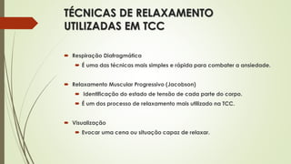 TÉCNICAS DE RELAXAMENTO
UTILIZADAS EM TCC
 Respiração Diafragmática
 É uma das técnicas mais simples e rápida para combater a ansiedade.
 Relaxamento Muscular Progressivo (Jacobson)
 Identificação do estado de tensão de cada parte do corpo.
 É um dos processo de relaxamento mais utilizado na TCC.
 Visualização
 Evocar uma cena ou situação capaz de relaxar.
 