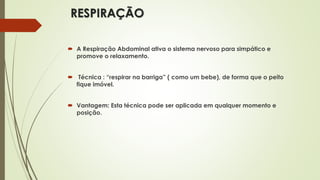 RESPIRAÇÃO
 A Respiração Abdominal ativa o sistema nervoso para simpático e
promove o relaxamento.
 Técnica : “respirar na barriga” ( como um bebe), de forma que o peito
fique imóvel.
 Vantagem: Esta técnica pode ser aplicada em qualquer momento e
posição.
 