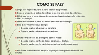 COMO SE FAZ?
1) Dirigir o ar inspirando para a parte inferior dos pulmões.
2) Colocar uma mão a baixo do umbigo e a outra em cima do estômago
3) Dirigir o ar para a parte inferior do abdómen, levantando a mão colocada
abaixo do umbigo.
4) Tentar não levantar o peito ou a mão em cima do estômago.
5) Sinta o movimento da sua barriga:
 Quando inspira, a barriga vai para fora
 Quando expira, a barriga vai para dentro
6) Simule o movimento do diafragma com as mãos:
 Quando inspira, ponha os dedos para baixo, direitos.
 Quando expira, ponha os dedos para cima, em forma de cone.
7) Sincronize os movimentos e faça a respiração diafragmática durante uns
minutos
 