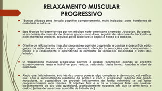 RELAXAMENTO MUSCULAR
PROGRESSIVO
 Técnica utilizada pela terapia cognitivo comportamental, muito indicada para transtornos de
ansiedade e estresse.
 Essa técnica foi desenvolvida por um médico norte-americano chamado Jacobson. Ela baseia-
se na contração muscular de diversos grupos musculares, seguida de relaxamento; iniciando-se
pelos membros inferiores, seguidos pelos superiores e depois o tronco e a cabeça.
 O treino de relaxamento muscular progressivo equivale a aprender a contrair e descontrair vários
grupos de músculos em todo o corpo, prestando atenção às sensações que acompanham a
tensão e o relaxamento e aprendendo a contrastar as sensações associadas a estes dois
estados.
 O relaxamento muscular progressivo permite à pessoa reconhecer quando se encontra
excessivamente tensa e instruir-se para relaxar, reduzindo, desta forma, também o nível de
ansiedade.
 Ainda que, inicialmente, esta técnica possa parecer algo complexo e demorado, vai verificar
que, com a automatização resultante da prática e com a progressiva redução dos grupos
musculares, a capacidade de produzir relaxamento de forma voluntária se vai tornar
progressivamente mais simples. O objetivo final é o de o conseguir fazer em qualquer
local/momento da sua vida quotidiana, particularmente naqueles em que se sente tenso e
ansioso (antes de um exame, numa fila de trânsito etc)
 