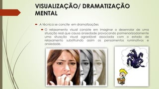 VISUALIZAÇÃO/ DRAMATIZAÇÃO
MENTAL
 A técnica se concite em dramatizações
 O relaxamento visual consiste em imaginar o desenrolar de uma
situação real que causa ansiedade provocando pormenorizadamente
uma situação visual agradável associada com o estado de
relaxamento substituindo assim os pensamentos ruminativos e
ansiedade.
 