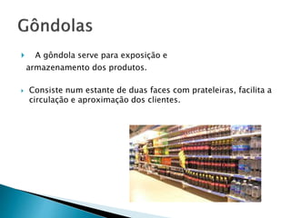 A gôndola serve para exposição e 
armazenamento dos produtos. 
 Consiste num estante de duas faces com prateleiras, facilita a 
circulação e aproximação dos clientes. 
 