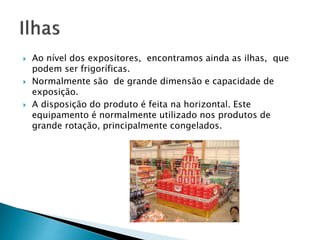  Ao nível dos expositores, encontramos ainda as ilhas, que 
podem ser frigoríficas. 
 Normalmente são de grande dimensão e capacidade de 
exposição. 
 A disposição do produto é feita na horizontal. Este 
equipamento é normalmente utilizado nos produtos de 
grande rotação, principalmente congelados. 
 