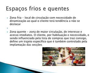  Zona fria - local de circulação com necessidade de 
dinamização ao qual o cliente terá tendência a não se 
deslocar 
 
 Zona quente - zona de maior circulação, de interesse e 
acesso imediatos. O cliente, por habituação e necessidade, e 
sendo influenciado pela lista de compras que traz consigo, 
define um trajeto específico que é também controlado pela 
implantação das secções 
 