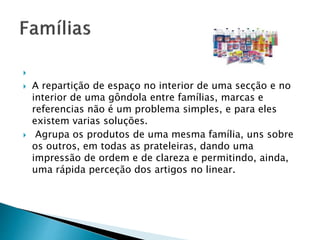  
 A repartição de espaço no interior de uma secção e no 
interior de uma gôndola entre famílias, marcas e 
referencias não é um problema simples, e para eles 
existem varias soluções. 
 Agrupa os produtos de uma mesma família, uns sobre 
os outros, em todas as prateleiras, dando uma 
impressão de ordem e de clareza e permitindo, ainda, 
uma rápida perceção dos artigos no linear. 
 