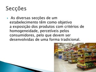  As diversas secções de um 
estabelecimento têm como objetivo 
a exposição dos produtos com critérios de 
homogeneidade, percetíveis pelos 
consumidores, pelo que devem ser 
desenvolvidas de uma forma tradicional. 
 