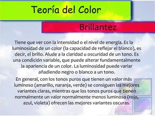 Teoría del Color
                                  Brillantez
  Tiene que ver con la intensidad o el nivel de energía. Es la
luminosidad de un color (la capacidad de reflejar el blanco), es
  decir, el brillo. Alude a la claridad u oscuridad de un tono. Es
 una condición variable, que puede alterar fundamentalmente
     la apariencia de un color. La luminosidad puede variar
                añadiendo negro o blanco a un tono.
  En general, con los tonos puros que tienen un valor más
 luminoso (amarillo, naranja, verde) se consiguen las mejores
   variantes claras, mientras que los tonos puros que tienen
  normalmente un valor normalmente menos luminoso (rojo,
      azul, violeta) ofrecen las mejores variantes oscuras.
 