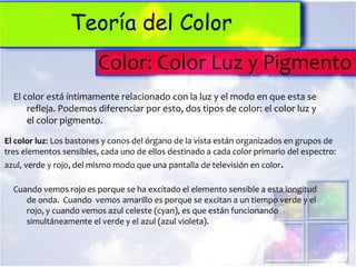 Teoría del Color
                         Color: Color Luz y Pigmento
  El color está íntimamente relacionado con la luz y el modo en que esta se
      refleja. Podemos diferenciar por esto, dos tipos de color: el color luz y
      el color pigmento.

El color luz: Los bastones y conos del órgano de la vista están organizados en grupos de
tres elementos sensibles, cada uno de ellos destinado a cada color primario del espectro:
azul, verde y rojo, del mismo modo que una pantalla de televisión en color.

  Cuando vemos rojo es porque se ha excitado el elemento sensible a esta longitud
     de onda. Cuando vemos amarillo es porque se excitan a un tiempo verde y el
     rojo, y cuando vemos azul celeste (cyan), es que están funcionando
     simultáneamente el verde y el azul (azul violeta).
 