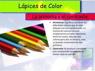 Lápices de Color
     La armonía y el contraste
            • Armonizar: Significa coordinar los
              diferentes valores que el color
              adquiere en una composición. La
              mezcla de colores consiste
              simplemente en hallar relaciones
              entre los tonos. Mezclar dos
              colores para dar un tercero, crea
              un puente visual entre los dos
              primeros.
            • Contraste: Se produce cuando en
              una composición los colores no
              tienen nada en común.
 