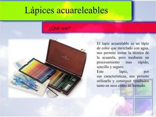 Lápices acuareleables
      ¿Qué son?

                  El lapiz acuarelable es un lápiz
                  de color que mezclado con agua,
                  nos permite imitar la técnica de
                  la acuarela, pero mediante un
                  procesamiento      mas    rápido,
                  sencillo y seguro.
                  Este           lapiz,         por
                  sus características, nos permite
                  utilizarlo y conseguir resultados
                  tanto en seco como en humedo.
 