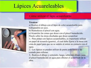 Lápices Acuareleables
      Cómo utilizar el lápiz acuareleable

      Técnicas
      a) Realice el dibujo con el lápiz de color acuareleable pero
      trabajándolo en seco.
      b) Humedezca el pincel con agua.
      c) Acuarelee las zonas que desee con el pincel humedecido.
      Páselo sobre las áreas diseñadas que desee acuarelear
      1.- Para pintar con lápices acuareleables, es importante utilizar
      un papel de acuarela (guarro) , el cual debe fijarse a la mesa con
      cinta de papel para que no se ondule al entrar en contacto con el
      agua.
      2.- Los lápices se pueden utilizar de punta para líneas o de
      costado para rellenar.
      3.- Realiza el dibujo y coloréalo, luego, sobre ese dibujo, pasa
      el pincel humedecido en agua para obtener el acuarelado de la
      obra.
 