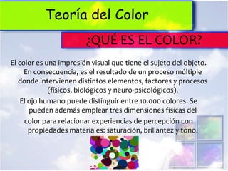Teoría del Color
                        ¿QUÉ ES EL COLOR?
El color es una impresión visual que tiene el sujeto del objeto.
     En consecuencia, es el resultado de un proceso múltiple
   donde intervienen distintos elementos, factores y procesos
             (físicos, biológicos y neuro-psicológicos).
    El ojo humano puede distinguir entre 10.000 colores. Se
       pueden además emplear tres dimensiones físicas del
     color para relacionar experiencias de percepción con
       propiedades materiales: saturación, brillantez y tono.
 