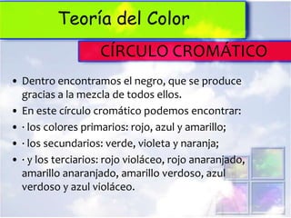 Teoría del Color
                    CÍRCULO CROMÁTICO
• Dentro encontramos el negro, que se produce
  gracias a la mezcla de todos ellos.
• En este círculo cromático podemos encontrar:
• · los colores primarios: rojo, azul y amarillo;
• · los secundarios: verde, violeta y naranja;
• · y los terciarios: rojo violáceo, rojo anaranjado,
  amarillo anaranjado, amarillo verdoso, azul
  verdoso y azul violáceo.
 