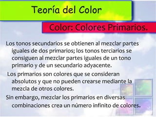 Teoría del Color
                Color: Colores Primarios.
Los tonos secundarios se obtienen al mezclar partes
  iguales de dos primarios; los tonos terciarios se
  consiguen al mezclar partes iguales de un tono
  primario y de un secundario adyacente.
Los primarios son colores que se consideran
  absolutos y que no pueden crearse mediante la
  mezcla de otros colores.
Sin embargo, mezclar los primarios en diversas
  combinaciones crea un número infinito de colores.
 