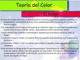 Teoría del Color
                                                    El tono
El tono: Es el matiz del color, es decir el color en sí mismo, supone su cualidad cromática, es
     simplemente- un sinónimo de color. Es la cualidad que define la mezcla de un color con
     blanco y negro.
Está relacionado con la longitud de onda de su radiación. Según su tonalidad se puede decir
     que un color es rojo, amarillo, verde... Aquí podemos hacer una división entre:
· tonos cálidos (rojo, amarillo y anaranjados). Aquellos que asociamos con la luz solar, el
     fuego...
· y tonos fríos (azul y verde). Los colores fríos son aquellos que asociamos con el agua, la luz
     de la luna ...
Los términos "cálido" y "frío" se utilizan para calificar a aquellos tonos que connotan dichas
     cualidades;
éstos términos se designan por lo que denominamos "temperatura de color". Las diferencias
     entre los colores cálidos y los fríos pueden ser muy sutiles. Por ejemplo, el papel blanco
     puede parecer más cálido o más frío por una leve presencia de rojo o azul. Lo mismo
     ocurre con el gris y el negro.
 