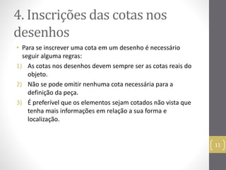 4. Inscrições das cotas nos 
desenhos 
11 
• Para se inscrever uma cota em um desenho é necessário 
seguir alguma regras: 
1) As cotas nos desenhos devem sempre ser as cotas reais do 
objeto. 
2) Não se pode omitir nenhuma cota necessária para a 
definição da peça. 
3) É preferível que os elementos sejam cotados não vista que 
tenha mais informações em relação a sua forma e 
localização. 
 
