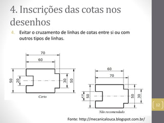 4. Inscrições das cotas nos 
desenhos 
4. Evitar o cruzamento de linhas de cotas entre si ou com 
outros tipos de linhas. 
12 
Fonte: http://mecanicalouca.blogspot.com.br/ 
 