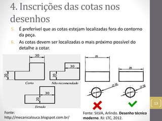 4. Inscrições das cotas nos 
desenhos 
5. É preferível que as cotas estejam localizadas fora do contorno 
da peça. 
6. As cotas devem ser localizadas o mais próximo possível do 
detalhe a cotar. 
13 
Fonte: 
http://mecanicalouca.blogspot.com.br/ 
Fonte: SILVA, Arlindo. Desenho técnico 
moderno. RJ: LTC, 2012. 
 