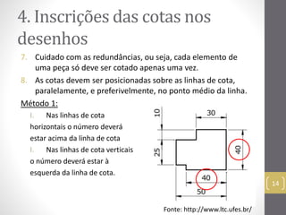 4. Inscrições das cotas nos 
desenhos 
7. Cuidado com as redundâncias, ou seja, cada elemento de 
uma peça só deve ser cotado apenas uma vez. 
8. As cotas devem ser posicionadas sobre as linhas de cota, 
paralelamente, e preferivelmente, no ponto médio da linha. 
Método 1: 
I. Nas linhas de cota 
horizontais o número deverá 
estar acima da linha de cota 
I. Nas linhas de cota verticais 
o número deverá estar à 
esquerda da linha de cota. 
14 
Fonte: http://www.ltc.ufes.br/ 
 