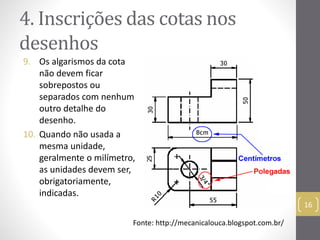 4. Inscrições das cotas nos 
desenhos 
9. Os algarismos da cota 
não devem ficar 
sobrepostos ou 
separados com nenhum 
outro detalhe do 
desenho. 
10. Quando não usada a 
mesma unidade, 
geralmente o milímetro, 
as unidades devem ser, 
obrigatoriamente, 
indicadas. 
16 
Fonte: http://mecanicalouca.blogspot.com.br/ 
 