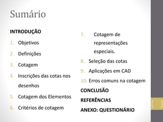 Sumário 
INTRODUÇÃO 
1. Objetivos 
2. Definições 
3. Cotagem 
4. Inscrições das cotas nos 
desenhos 
5. Cotagem dos Elementos 
6. Critérios de cotagem 
7. Cotagem de 
representações 
especiais. 
8. Seleção das cotas 
9. Aplicações em CAD 
10. Erros comuns na cotagem 
CONCLUSÃO 
REFERÊNCIAS 
ANEXO: QUESTIONÁRIO 
 