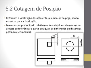 5.2 Cotagemde Posição 
• Referente a localização dos diferentes elementos da peça, sendo 
essencial para a fabricação. 
• Deve ser sempre indicado relativamente a detalhes, elementos ou 
arestas de referência, a partir dos quais as dimensões ou distâncias 
possam a ser medidas 
 