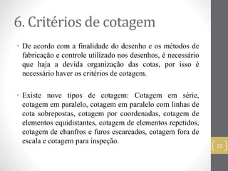 6. Critérios de cotagem 
• De acordo com a finalidade do desenho e os métodos de 
fabricação e controle utilizado nos desenhos, é necessário 
que haja a devida organização das cotas, por isso é 
necessário haver os critérios de cotagem. 
• Existe nove tipos de cotagem: Cotagem em série, 
cotagem em paralelo, cotagem em paralelo com linhas de 
cota sobrepostas, cotagem por coordenadas, cotagem de 
elementos equidistantes, cotagem de elementos repetidos, 
cotagem de chanfros e furos escareados, cotagem fora de 
escala e cotagem para inspeção. 
22 
 