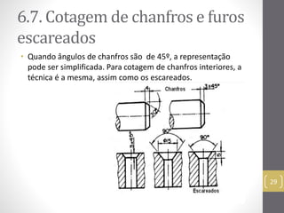 6.7. Cotagemde chanfros e furos 
escareados 
• Quando ângulos de chanfros são de 45º, a representação 
pode ser simplificada. Para cotagem de chanfros interiores, a 
técnica é a mesma, assim como os escareados. 
29 
 